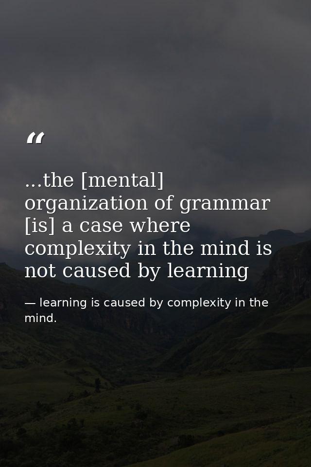 ...the [mental] organization of grammar [is] a case where complexity in the mind is not caused by learning — learning is caused by complexity in the mind.