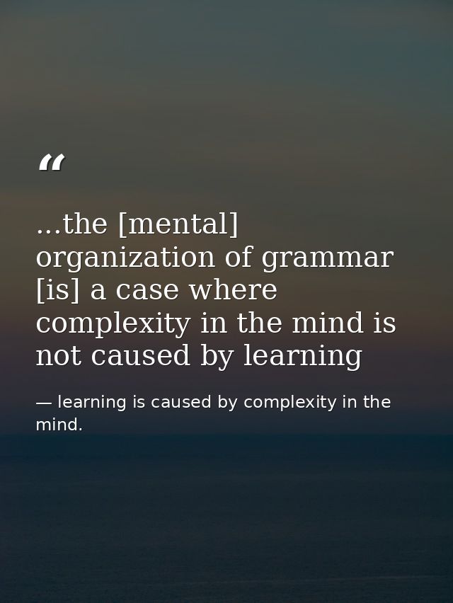 ...the [mental] organization of grammar [is] a case where complexity in the mind is not caused by learning — learning is caused by complexity in the mind.