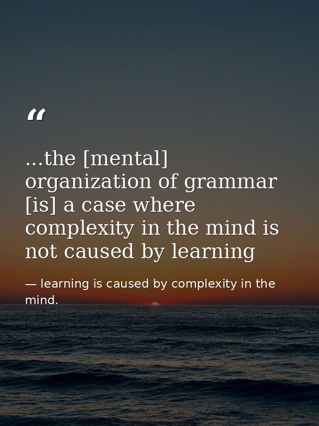 ...the [mental] organization of grammar [is] a case where complexity in the mind is not caused by learning — learning is caused by complexity in the mind.