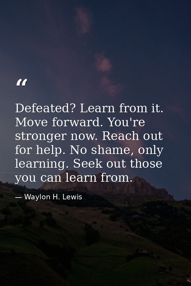 Defeated? Learn from it. Move forward. You're stronger now. Reach out for help. No shame, only learning. Seek out those  — Waylon H. Lewis