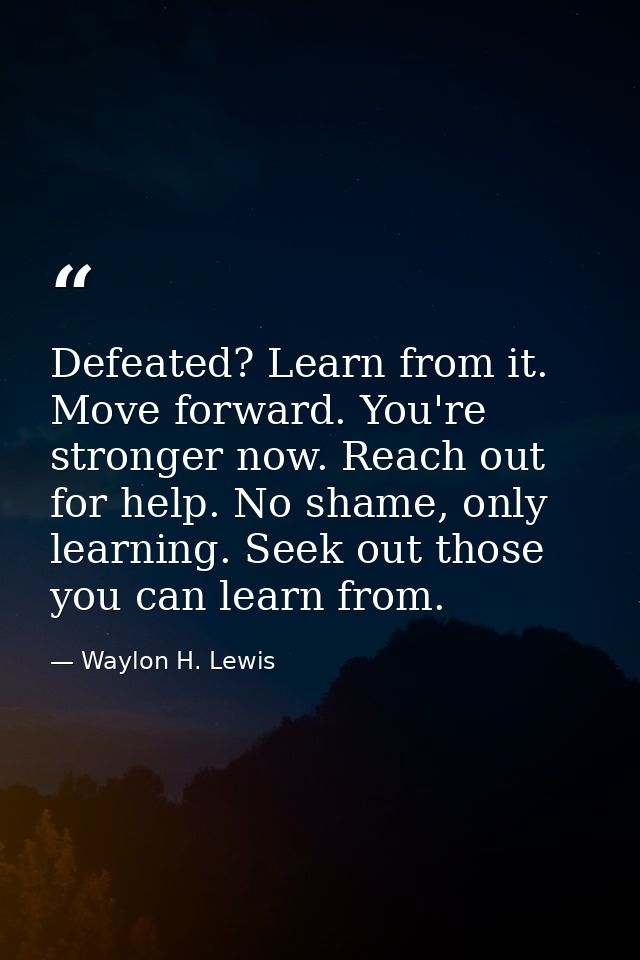 Defeated? Learn from it. Move forward. You're stronger now. Reach out for help. No shame, only learning. Seek out those  — Waylon H. Lewis