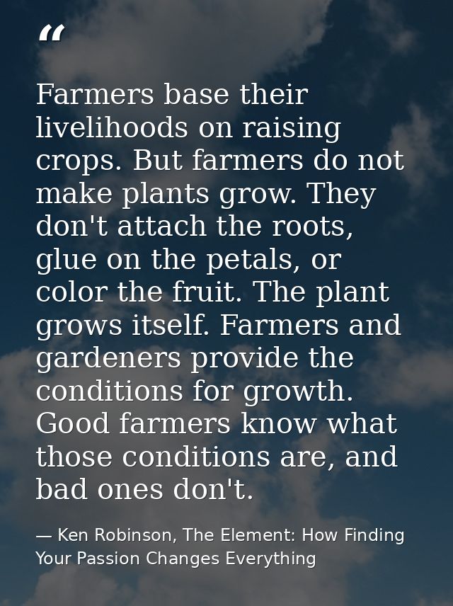 Farmers base their livelihoods on raising crops. But farmers do not make plants grow. They don't attach the roots, glue  — Ken Robinson, The Element: How Finding Your Passion Changes Everything