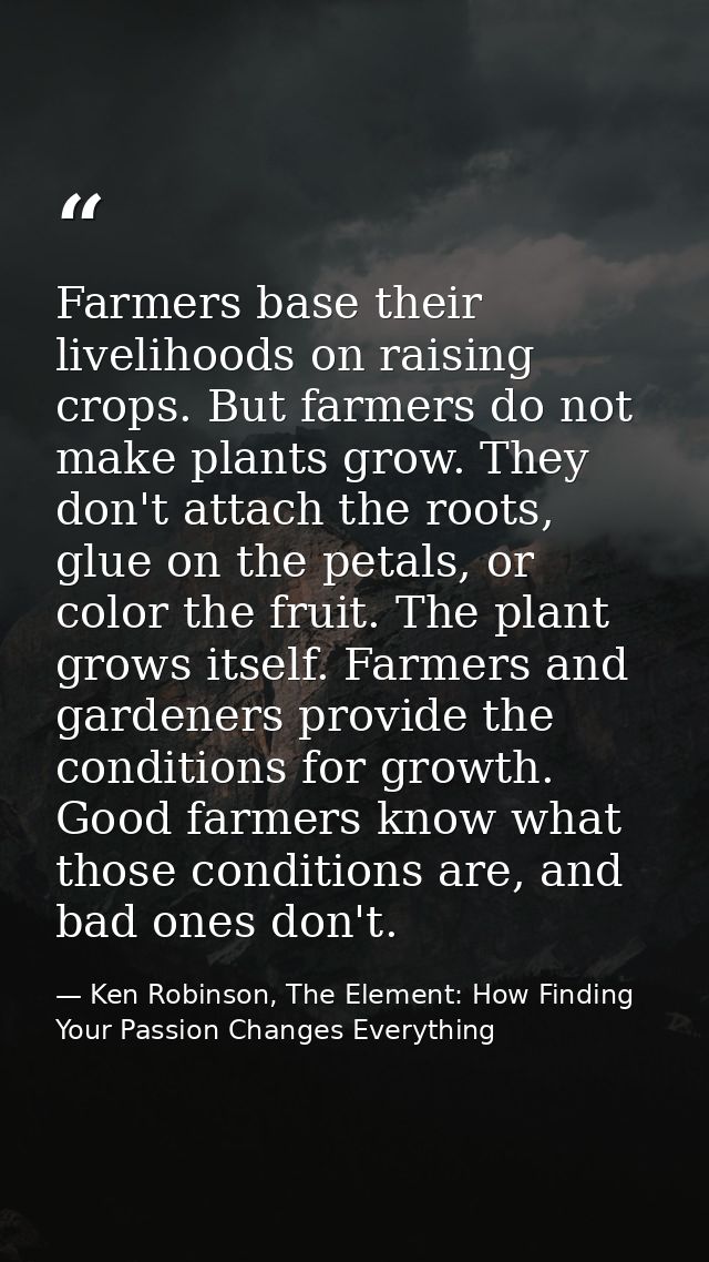 Farmers base their livelihoods on raising crops. But farmers do not make plants grow. They don't attach the roots, glue  — Ken Robinson, The Element: How Finding Your Passion Changes Everything