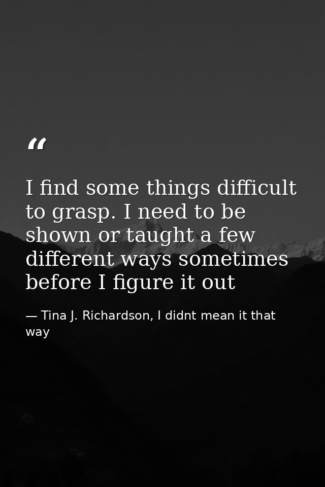 I find some things difficult to grasp. I need to be shown or taught a few different ways sometimes before I figure it ou — Tina J. Richardson, I didnt mean it that way