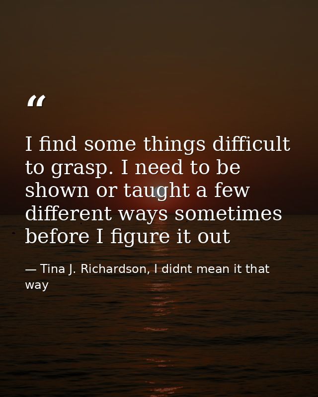 I find some things difficult to grasp. I need to be shown or taught a few different ways sometimes before I figure it ou — Tina J. Richardson, I didnt mean it that way