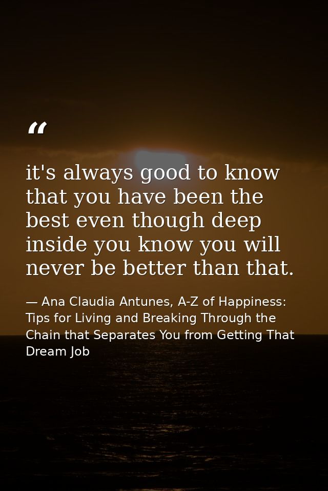 it's always good to know that you have been the best even though deep inside you know you will never be better than that — Ana Claudia Antunes, A-Z of Happiness: Tips for Living and Breaking Through the Chain that Separates You from Getting That Dream Job