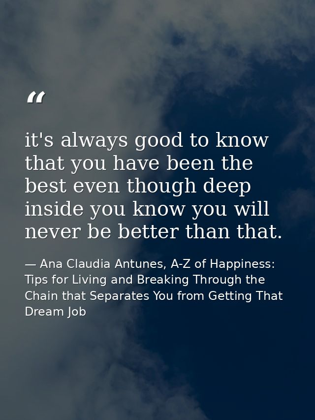 it's always good to know that you have been the best even though deep inside you know you will never be better than that — Ana Claudia Antunes, A-Z of Happiness: Tips for Living and Breaking Through the Chain that Separates You from Getting That Dream Job