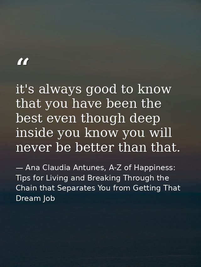 it's always good to know that you have been the best even though deep inside you know you will never be better than that — Ana Claudia Antunes, A-Z of Happiness: Tips for Living and Breaking Through the Chain that Separates You from Getting That Dream Job
