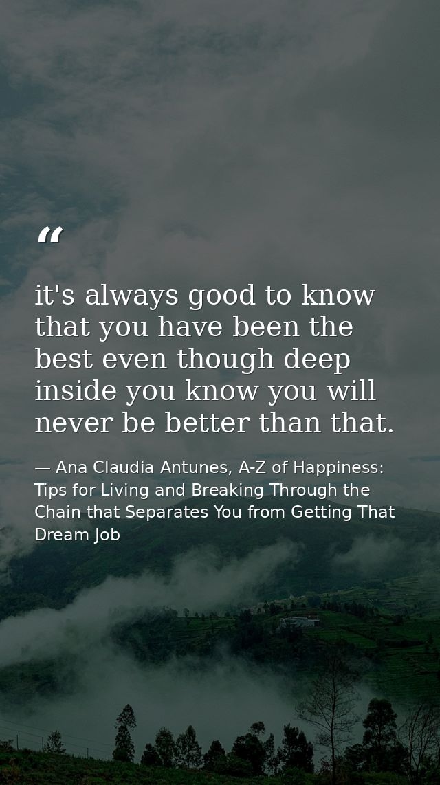 it's always good to know that you have been the best even though deep inside you know you will never be better than that — Ana Claudia Antunes, A-Z of Happiness: Tips for Living and Breaking Through the Chain that Separates You from Getting That Dream Job