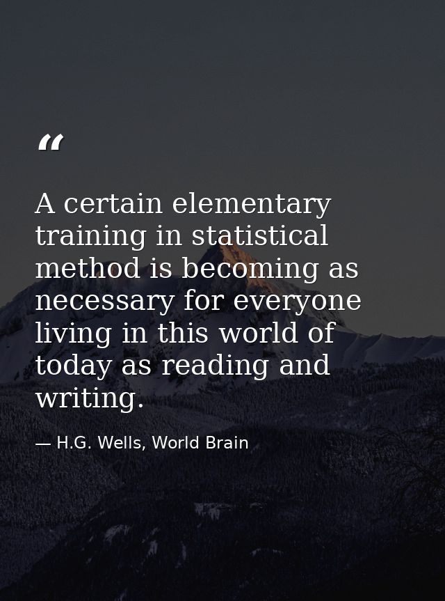 A certain elementary training in statistical method is becoming as necessary for everyone living in this world of today  — H.G. Wells, World Brain
