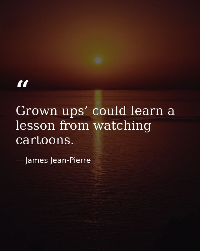 Grown ups’ could learn a lesson from watching cartoons. — James Jean-Pierre