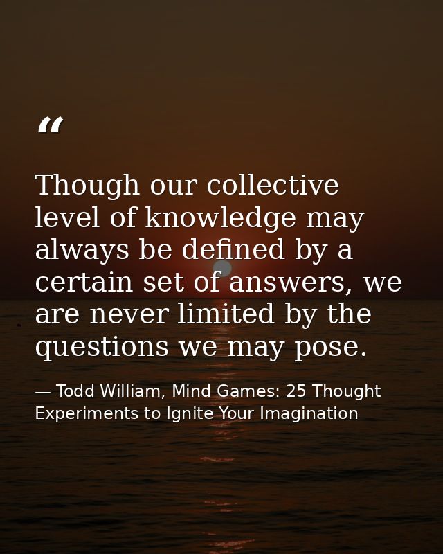 Though our collective level of knowledge may always be defined by a certain set of answers, we are never limited by the  — Todd William, Mind Games: 25 Thought Experiments to Ignite Your Imagination