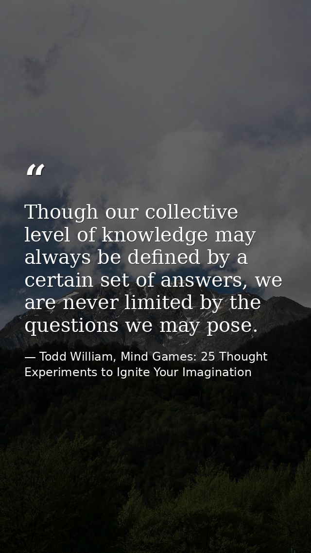Though our collective level of knowledge may always be defined by a certain set of answers, we are never limited by the  — Todd William, Mind Games: 25 Thought Experiments to Ignite Your Imagination