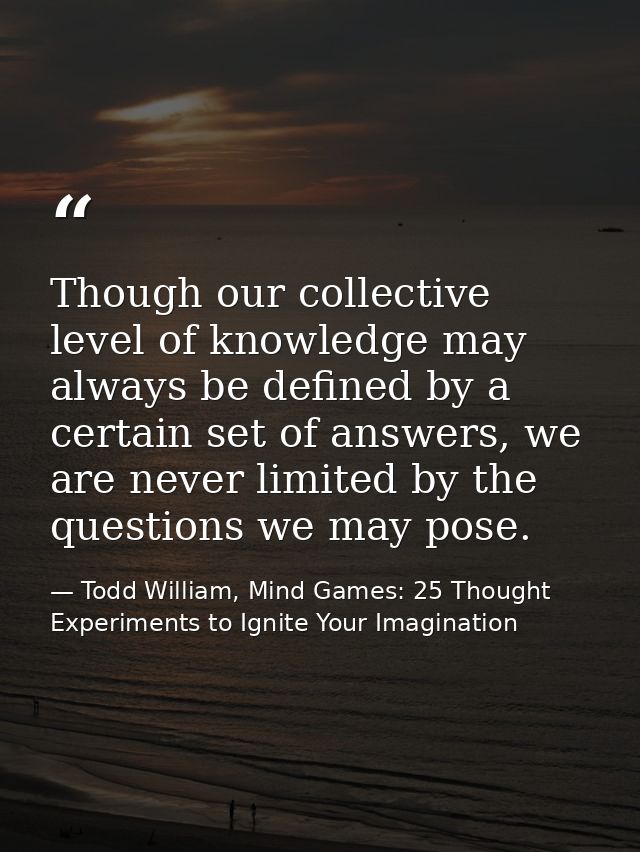 Though our collective level of knowledge may always be defined by a certain set of answers, we are never limited by the  — Todd William, Mind Games: 25 Thought Experiments to Ignite Your Imagination