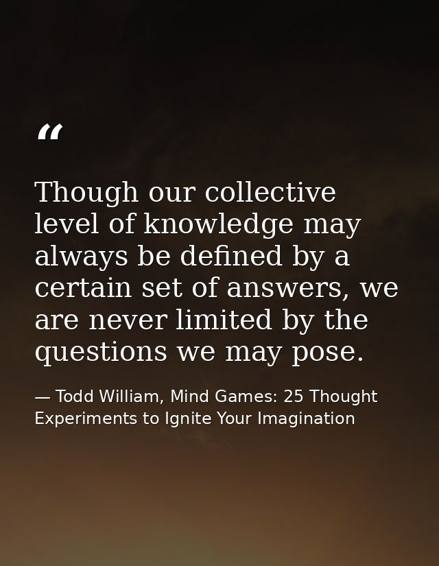 Though our collective level of knowledge may always be defined by a certain set of answers, we are never limited by the  — Todd William, Mind Games: 25 Thought Experiments to Ignite Your Imagination