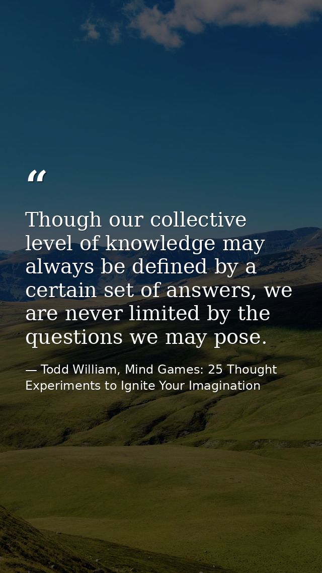 Though our collective level of knowledge may always be defined by a certain set of answers, we are never limited by the  — Todd William, Mind Games: 25 Thought Experiments to Ignite Your Imagination