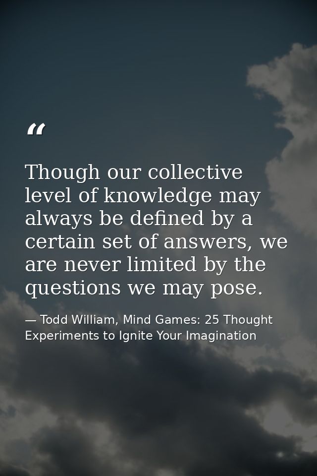 Though our collective level of knowledge may always be defined by a certain set of answers, we are never limited by the  — Todd William, Mind Games: 25 Thought Experiments to Ignite Your Imagination