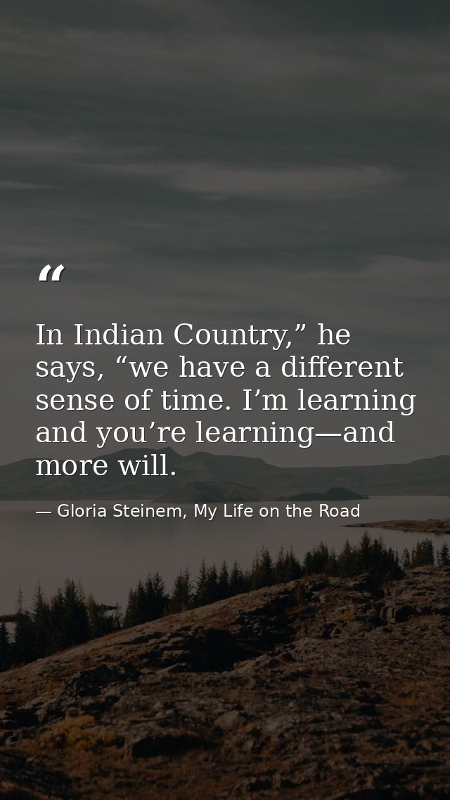 In Indian Country,” he says, “we have a different sense of time. I’m learning and you’re learning—and more will. — Gloria Steinem, My Life on the Road