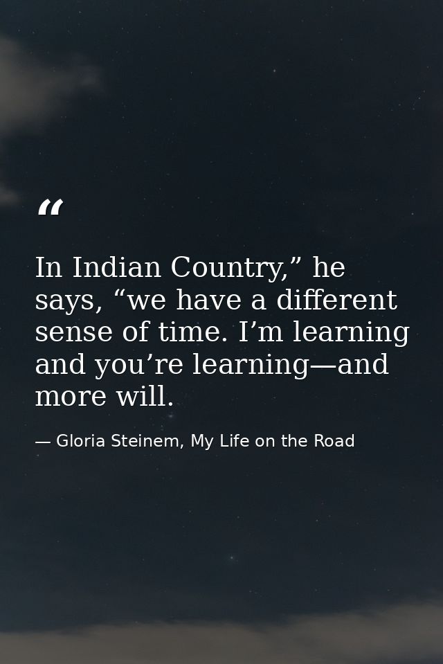 In Indian Country,” he says, “we have a different sense of time. I’m learning and you’re learning—and more will. — Gloria Steinem, My Life on the Road