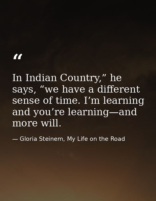 In Indian Country,” he says, “we have a different sense of time. I’m learning and you’re learning—and more will. — Gloria Steinem, My Life on the Road