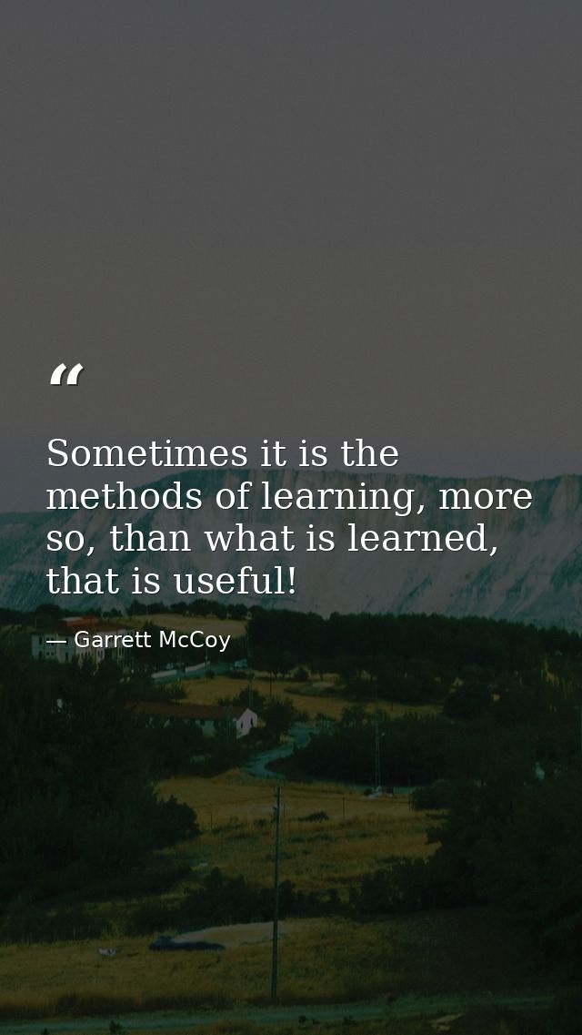 Sometimes it is the methods of learning, more so, than what is learned, that is useful! — Garrett McCoy