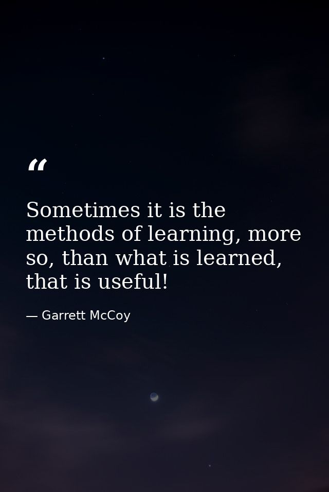 Sometimes it is the methods of learning, more so, than what is learned, that is useful! — Garrett McCoy