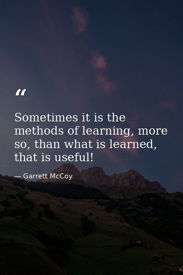 Sometimes it is the methods of learning, more so, than what is learned, that is useful! — Garrett McCoy