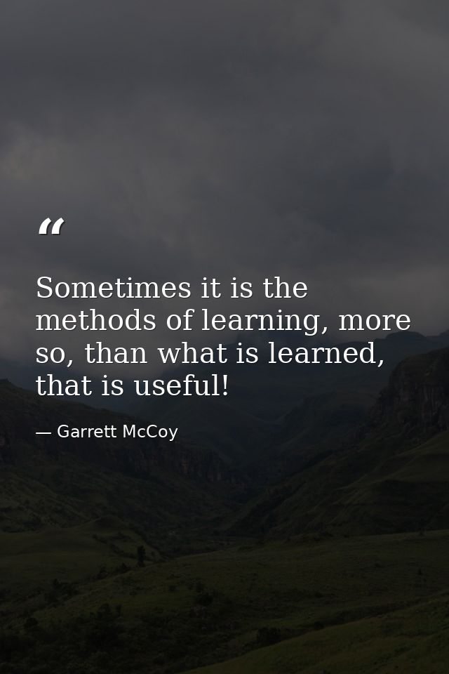 Sometimes it is the methods of learning, more so, than what is learned, that is useful! — Garrett McCoy