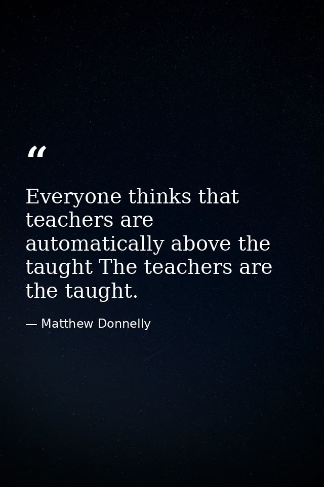 Everyone thinks that teachers are automatically above the taught The teachers are the taught. — Matthew Donnelly