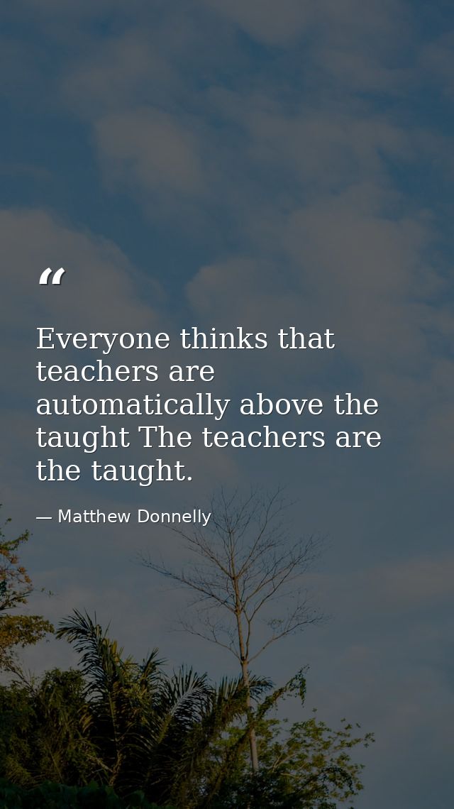 Everyone thinks that teachers are automatically above the taught The teachers are the taught. — Matthew Donnelly