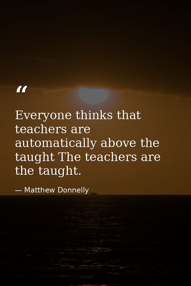 Everyone thinks that teachers are automatically above the taught The teachers are the taught. — Matthew Donnelly