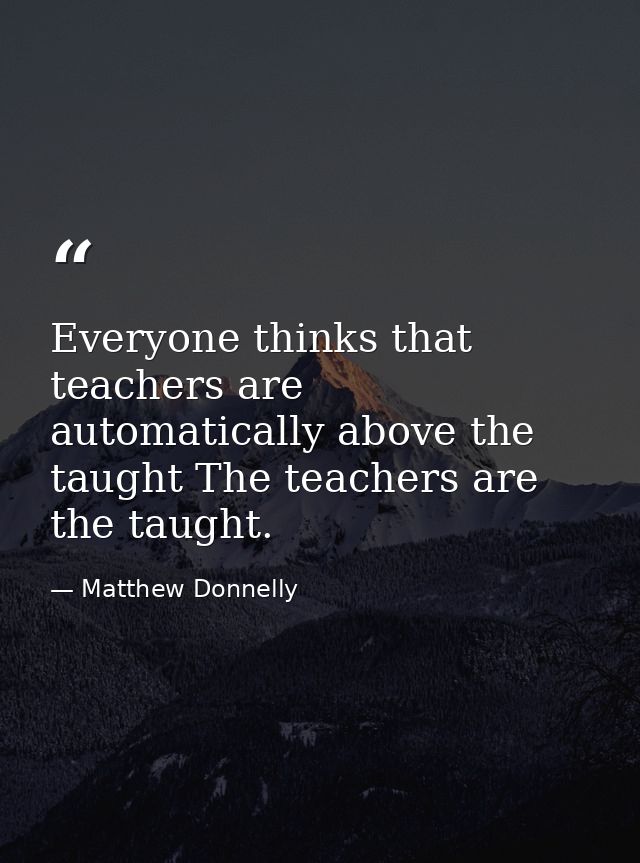 Everyone thinks that teachers are automatically above the taught The teachers are the taught. — Matthew Donnelly