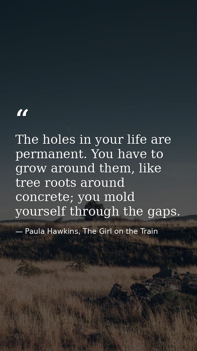 The holes in your life are permanent. You have to grow around them, like tree roots around concrete; you mold yourself t — Paula Hawkins, The Girl on the Train