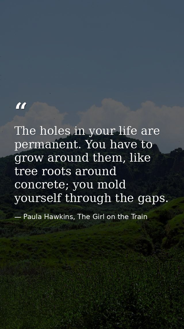 The holes in your life are permanent. You have to grow around them, like tree roots around concrete; you mold yourself t — Paula Hawkins, The Girl on the Train