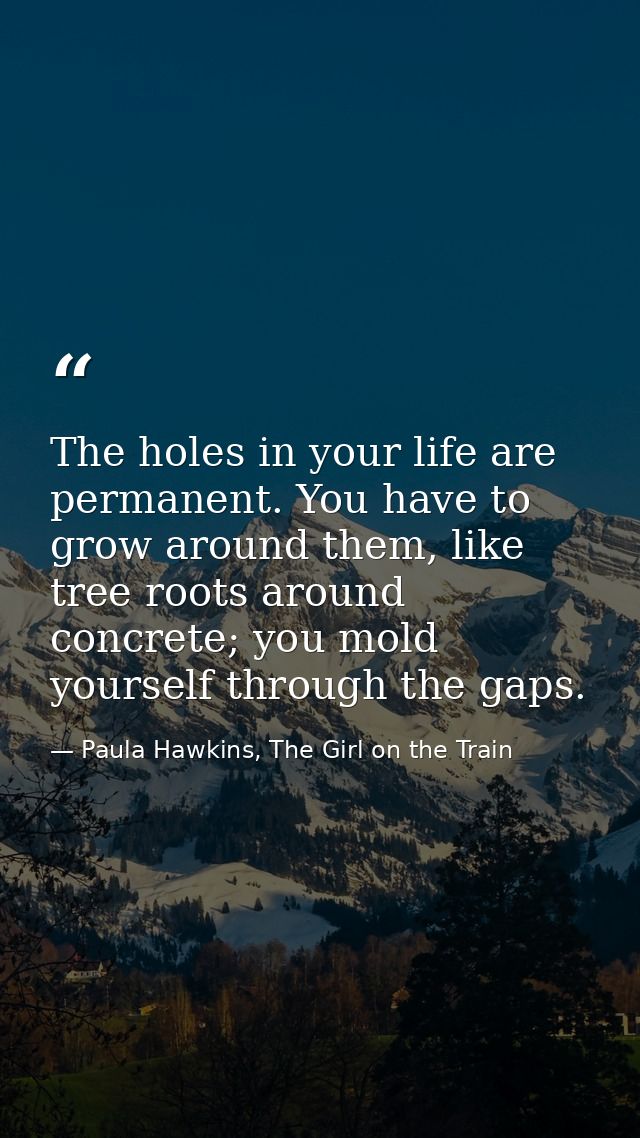 The holes in your life are permanent. You have to grow around them, like tree roots around concrete; you mold yourself t — Paula Hawkins, The Girl on the Train