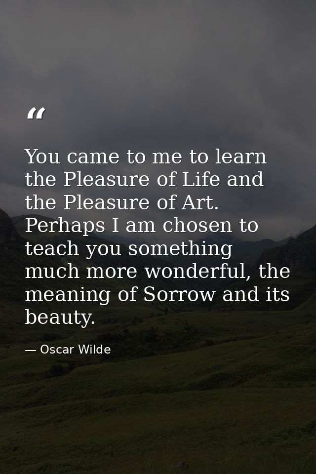 You came to me to learn the Pleasure of Life and the Pleasure of Art. Perhaps I am chosen to teach you something much mo — Oscar Wilde