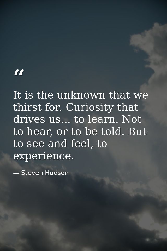 It is the unknown that we thirst for. Curiosity that drives us... to learn. Not to hear, or to be told. But to see and f — Steven Hudson