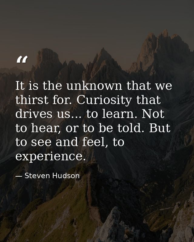 It is the unknown that we thirst for. Curiosity that drives us... to learn. Not to hear, or to be told. But to see and f — Steven Hudson