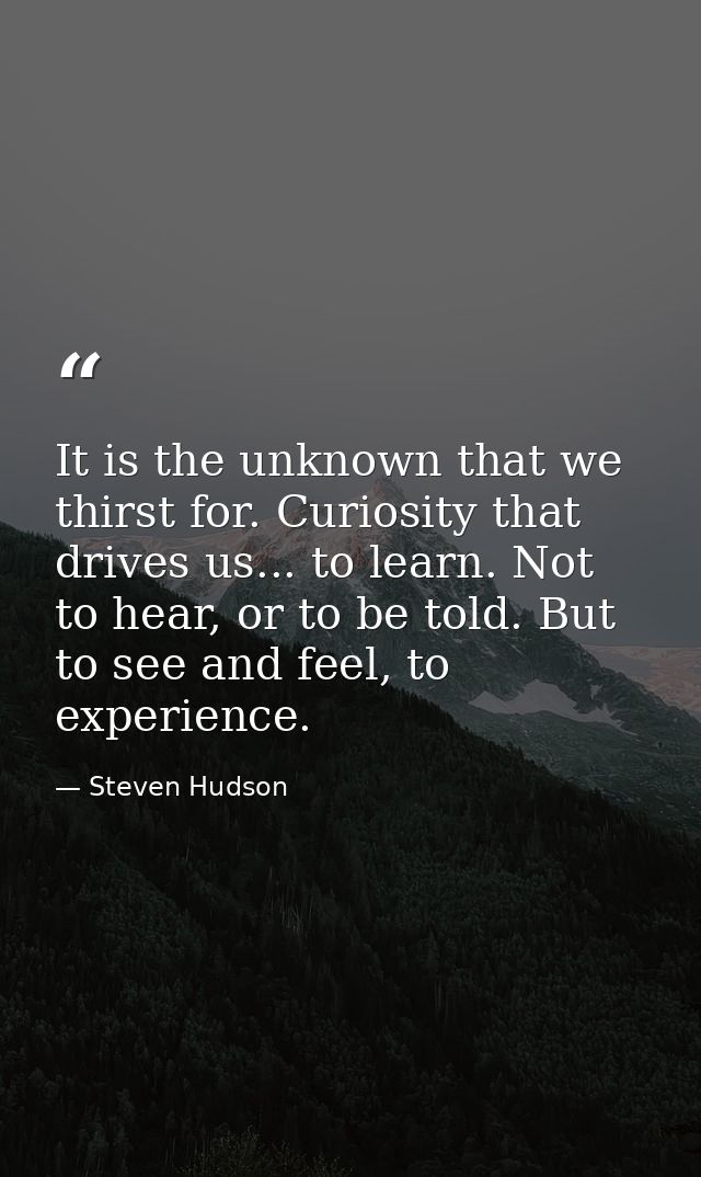 It is the unknown that we thirst for. Curiosity that drives us... to learn. Not to hear, or to be told. But to see and f — Steven Hudson