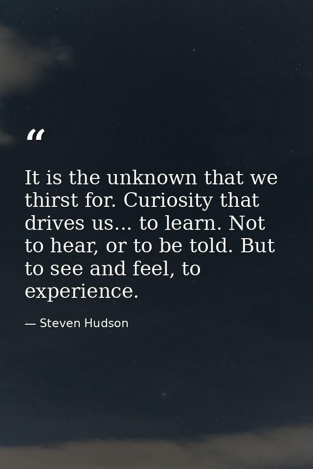 It is the unknown that we thirst for. Curiosity that drives us... to learn. Not to hear, or to be told. But to see and f — Steven Hudson