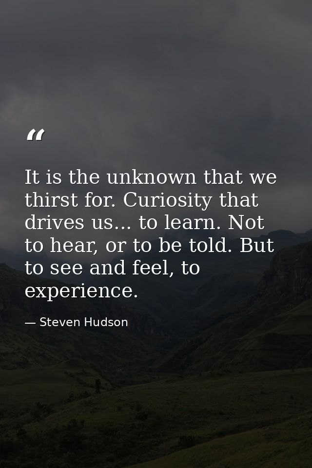 It is the unknown that we thirst for. Curiosity that drives us... to learn. Not to hear, or to be told. But to see and f — Steven Hudson