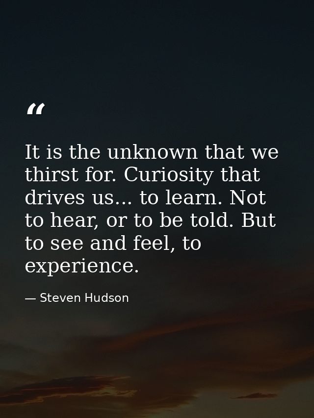 It is the unknown that we thirst for. Curiosity that drives us... to learn. Not to hear, or to be told. But to see and f — Steven Hudson