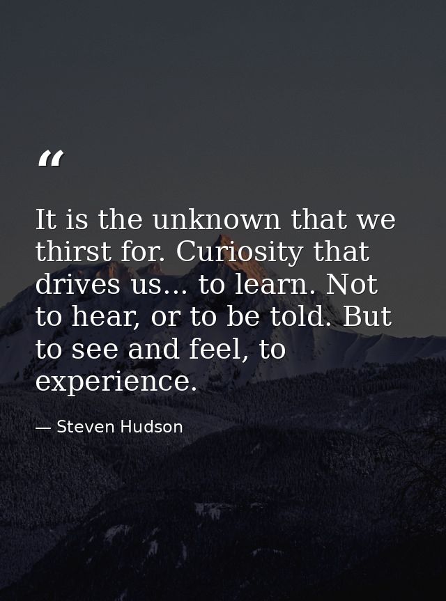 It is the unknown that we thirst for. Curiosity that drives us... to learn. Not to hear, or to be told. But to see and f — Steven Hudson
