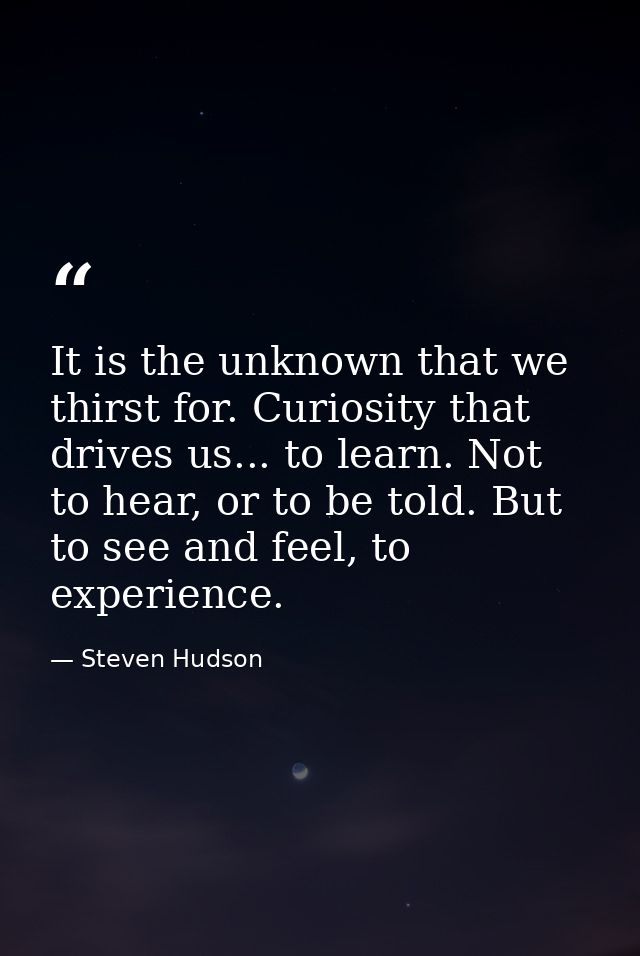 It is the unknown that we thirst for. Curiosity that drives us... to learn. Not to hear, or to be told. But to see and f — Steven Hudson