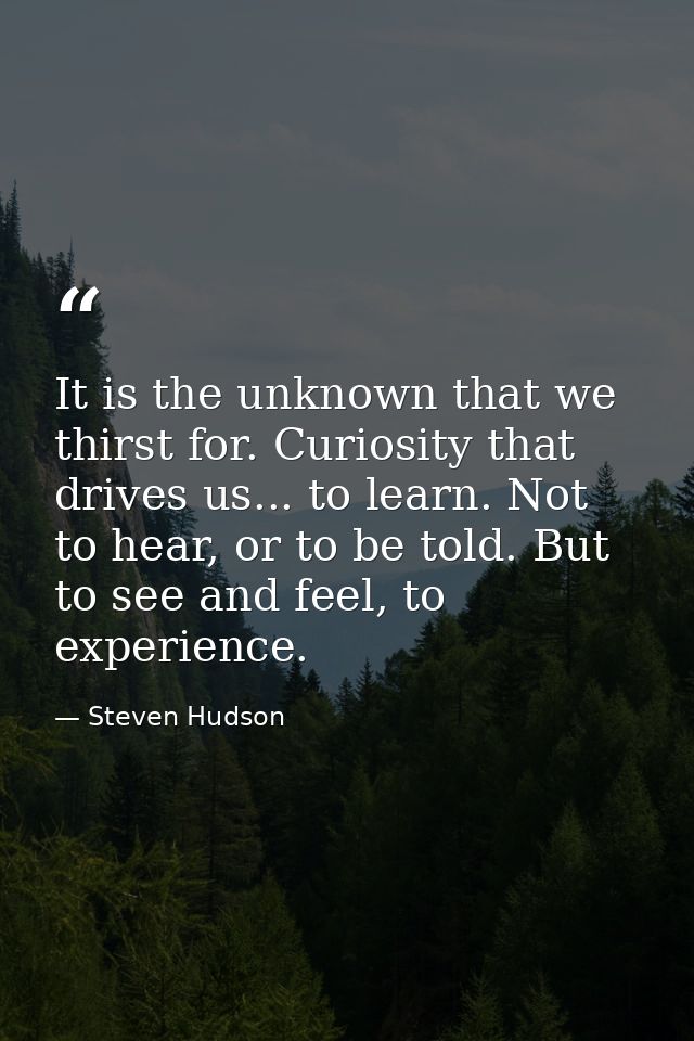 It is the unknown that we thirst for. Curiosity that drives us... to learn. Not to hear, or to be told. But to see and f — Steven Hudson
