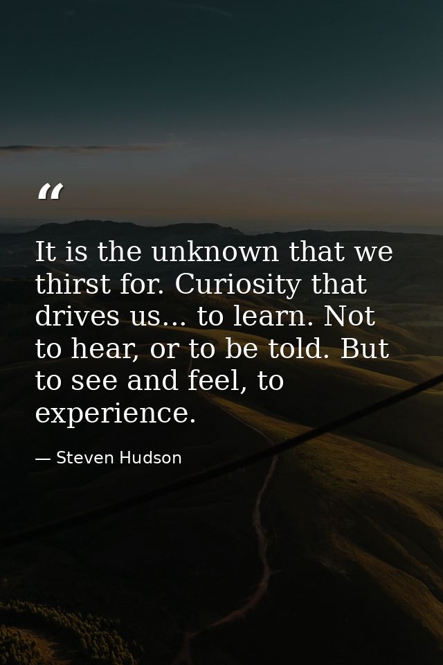 It is the unknown that we thirst for. Curiosity that drives us... to learn. Not to hear, or to be told. But to see and f — Steven Hudson