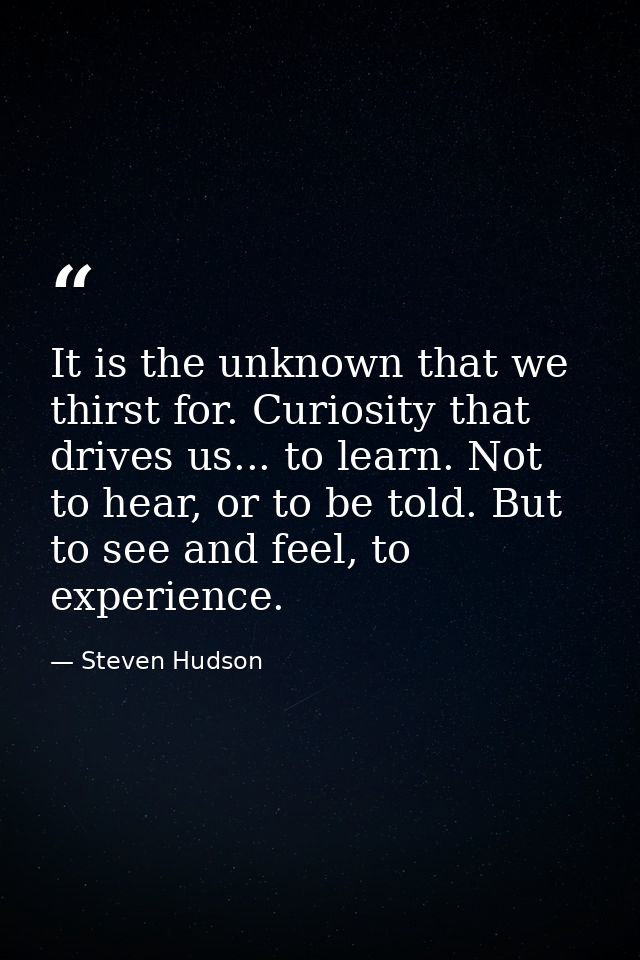It is the unknown that we thirst for. Curiosity that drives us... to learn. Not to hear, or to be told. But to see and f — Steven Hudson