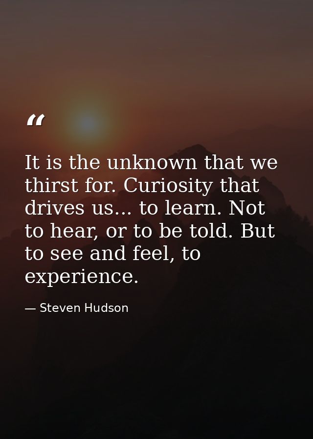 It is the unknown that we thirst for. Curiosity that drives us... to learn. Not to hear, or to be told. But to see and f — Steven Hudson