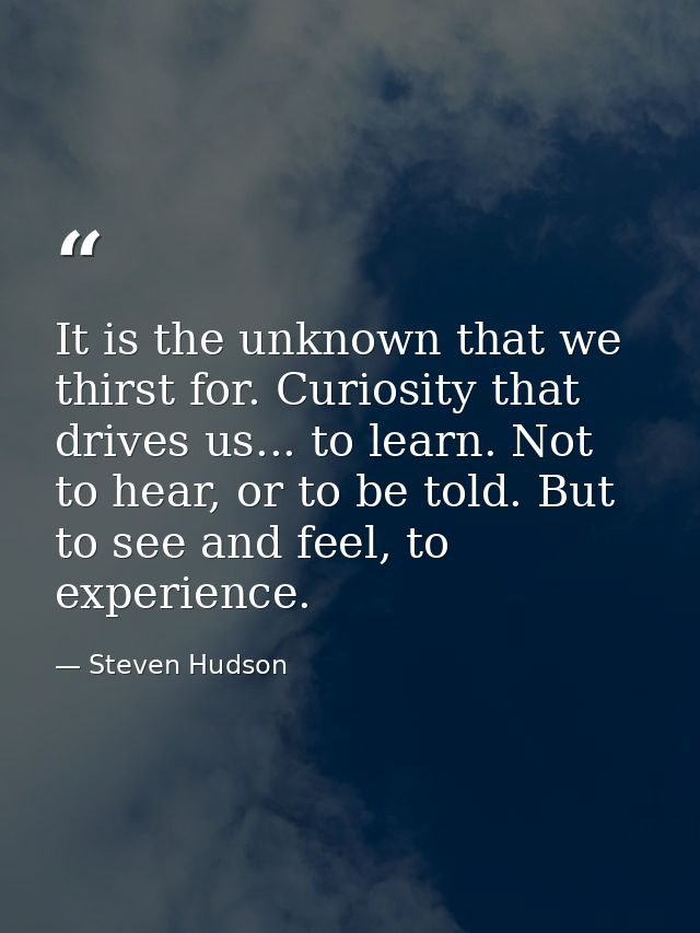 It is the unknown that we thirst for. Curiosity that drives us... to learn. Not to hear, or to be told. But to see and f — Steven Hudson