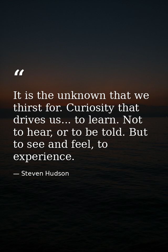 It is the unknown that we thirst for. Curiosity that drives us... to learn. Not to hear, or to be told. But to see and f — Steven Hudson